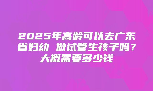 2025年高龄可以去广东省妇幼 做试管生孩子吗？大概需要多少钱