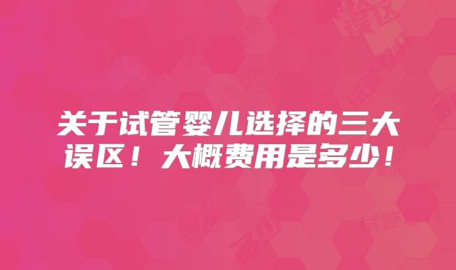 关于试管婴儿选择的三大误区！大概费用是多少！