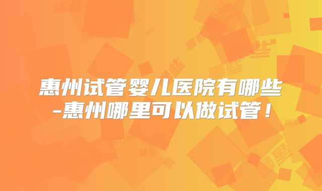 惠州试管婴儿医院有哪些-惠州哪里可以做试管!
