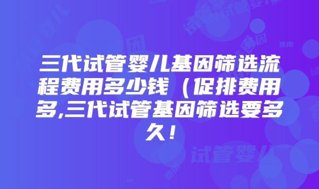 三代试管婴儿基因筛选流程费用多少钱（促排费用多,三代试管基因筛选要多久！
