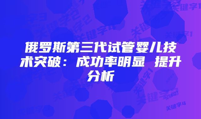 俄罗斯第三代试管婴儿技术突破：成功率明显 提升分析