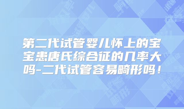 第二代试管婴儿怀上的宝宝患唐氏综合征的几率大吗-二代试管容易畸形吗！