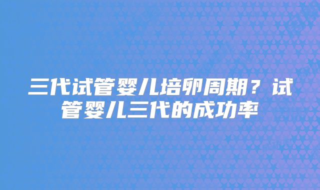 三代试管婴儿培卵周期?试管婴儿三代的成功率
