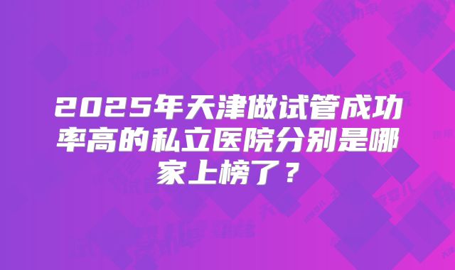 2025年天津做试管成功率高的私立医院分别是哪家上榜了？