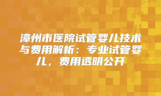 漳州市医院试管婴儿技术与费用解析:专业试管婴儿,费用透明公开