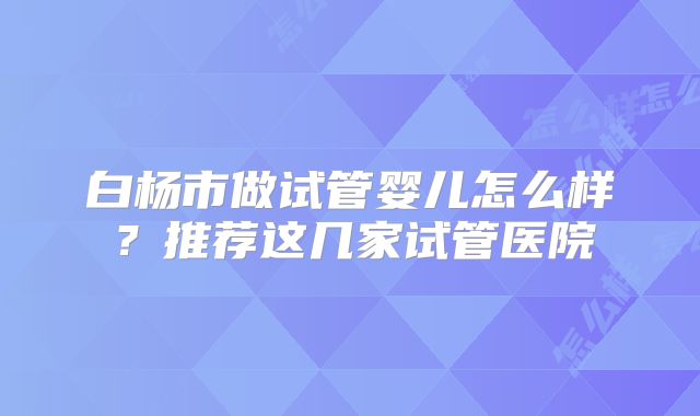 白杨市做试管婴儿怎么样？推荐这几家试管医院