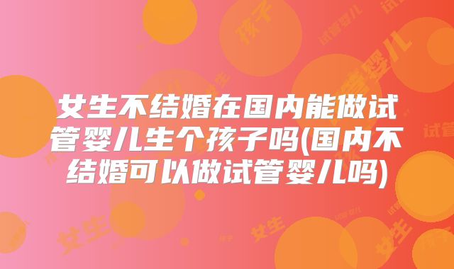 女生不结婚在国内能做试管婴儿生个孩子吗(国内不结婚可以做试管婴儿吗)