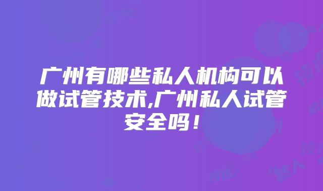 广州有哪些私人机构可以做试管技术,广州私人试管安全吗！