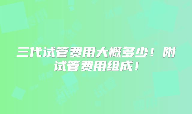 三代试管费用大概多少！附试管费用组成！