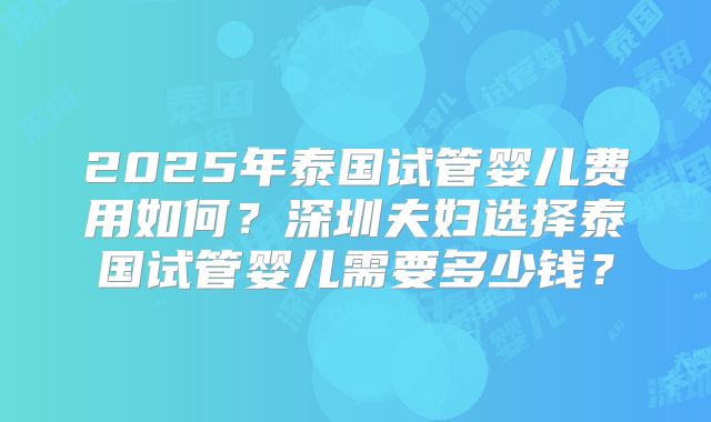2025年泰国试管婴儿费用如何？深圳夫妇选择泰国试管婴儿需要多少钱？