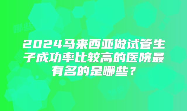 2024马来西亚做试管生子成功率比较高的医院最有名的是哪些？