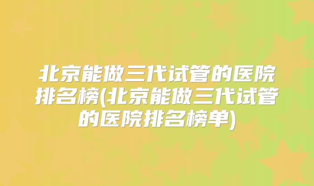 北京能做三代试管的医院排名榜(北京能做三代试管的医院排名榜单)