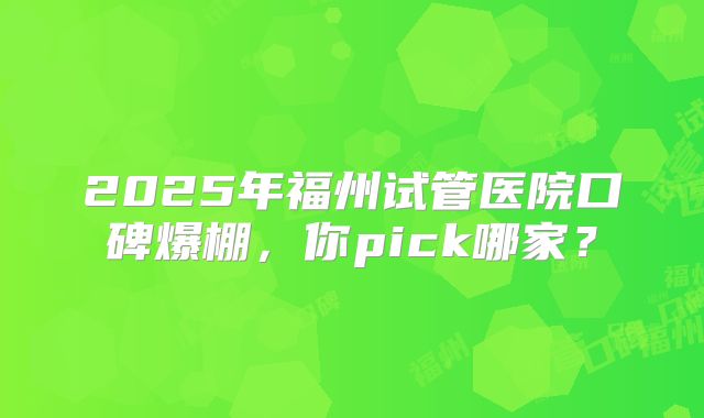 2025年福州试管医院口碑爆棚，你pick哪家？