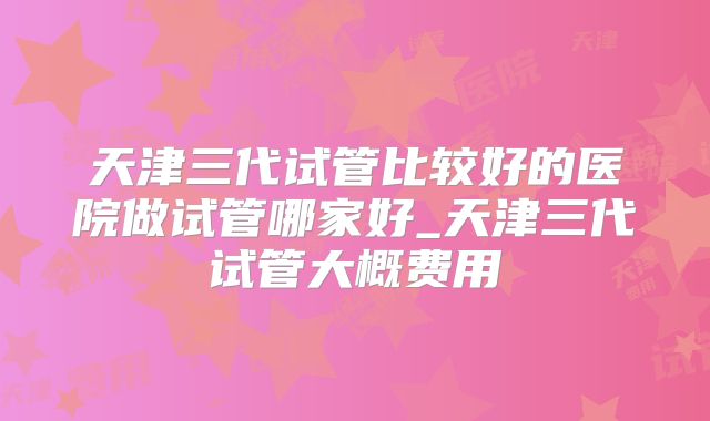 天津三代试管比较好的医院做试管哪家好_天津三代试管大概费用