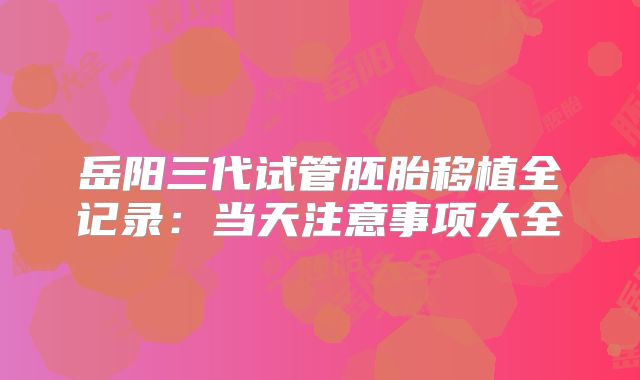 岳阳三代试管胚胎移植全记录：当天注意事项大全