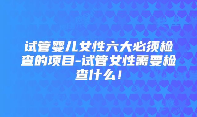 试管婴儿女性六大必须检查的项目-试管女性需要检查什么！