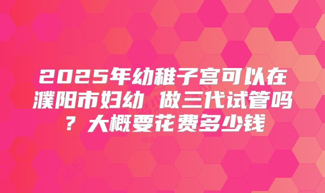 2025年幼稚子宫可以在濮阳市妇幼 做三代试管吗？大概要花费多少钱