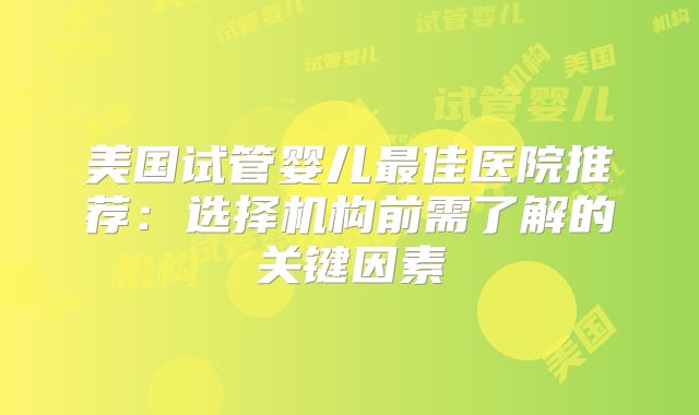 美国试管婴儿最佳医院推荐:选择机构前需了解的关键因素