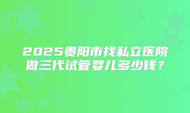 2025贵阳市找私立医院做三代试管婴儿多少钱?