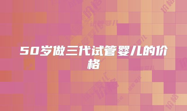 50岁做三代试管婴儿的价格