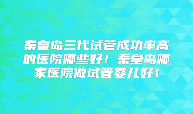 秦皇岛三代试管成功率高的医院哪些好！秦皇岛哪家医院做试管婴儿好！