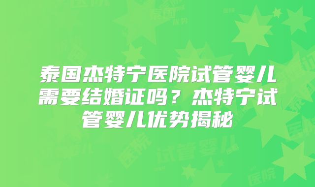泰国杰特宁医院试管婴儿需要结婚证吗？杰特宁试管婴儿优势揭秘