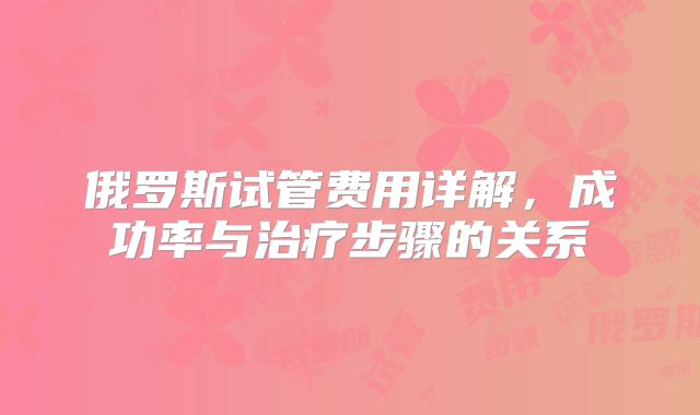 俄罗斯试管费用详解，成功率与治疗步骤的关系
