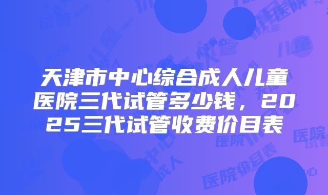 天津市中心综合成人儿童医院三代试管多少钱，2025三代试管收费价目表