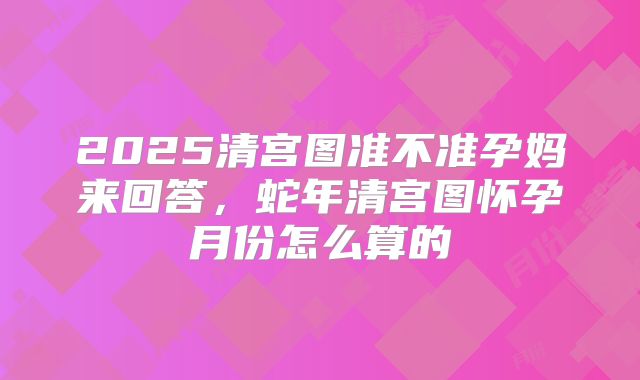 2025清宫图准不准孕妈来回答,蛇年清宫图怀孕月份怎么算的