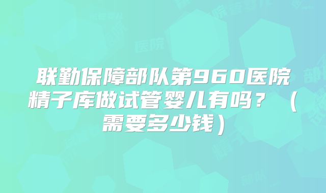 联勤保障部队第960医院精子库做试管婴儿有吗?(需要多少钱)