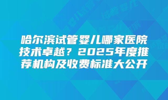 哈尔滨试管婴儿哪家医院技术卓越？2025年度推荐机构及收费标准大公开