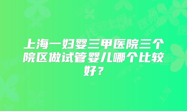 上海一妇婴三甲医院三个院区做试管婴儿哪个比较好？