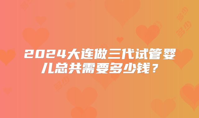 2024大连做三代试管婴儿总共需要多少钱？