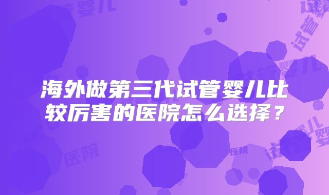 海外做第三代试管婴儿比较厉害的医院怎么选择？