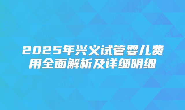 2025年兴义试管婴儿费用全面解析及详细明细