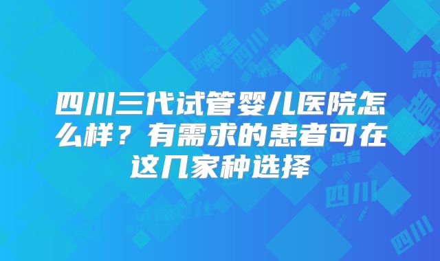 四川三代试管婴儿医院怎么样？有需求的患者可在这几家种选择