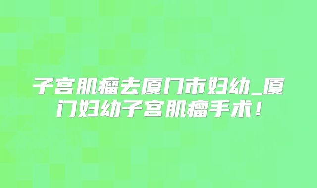 子宫肌瘤去厦门市妇幼_厦门妇幼子宫肌瘤手术！