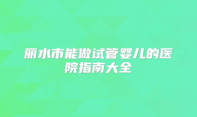 丽水市能做试管婴儿的医院指南大全