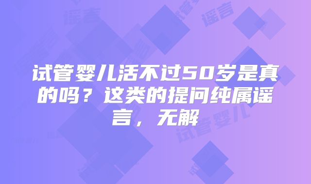 试管婴儿活不过50岁是真的吗？这类的提问纯属谣言，无解