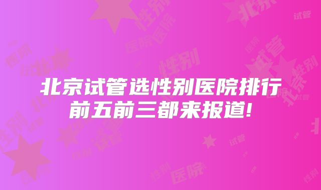 北京试管选性别医院排行前五前三都来报道!