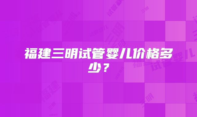 福建三明试管婴儿价格多少？