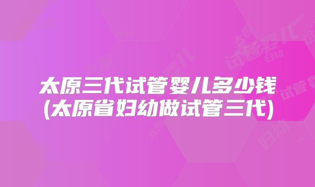太原三代试管婴儿多少钱(太原省妇幼做试管三代)