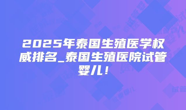 2025年泰国生殖医学权威排名_泰国生殖医院试管婴儿!
