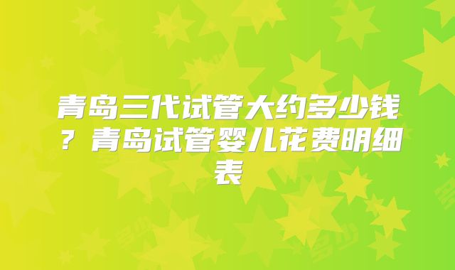 青岛三代试管大约多少钱?青岛试管婴儿花费明细表