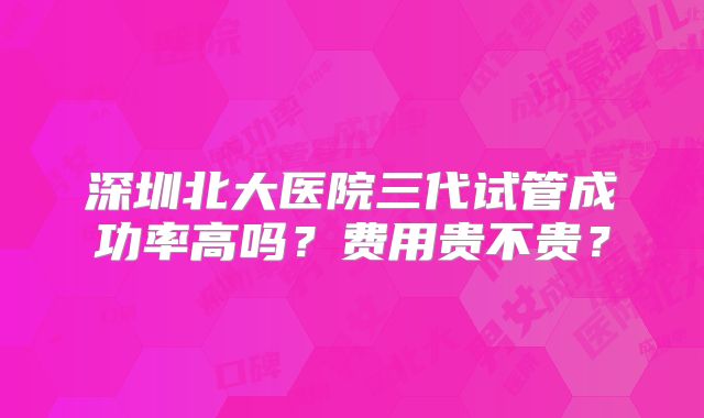 深圳北大医院三代试管成功率高吗？费用贵不贵？