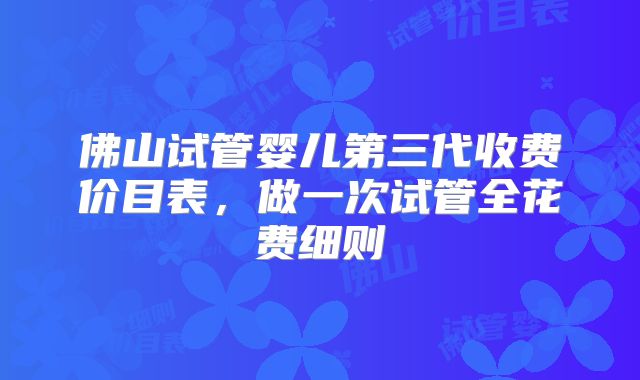 佛山试管婴儿第三代收费价目表,做一次试管全花费细则