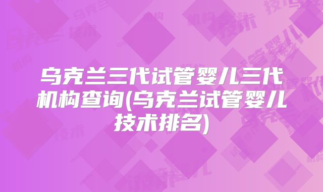 乌克兰三代试管婴儿三代机构查询(乌克兰试管婴儿技术排名)