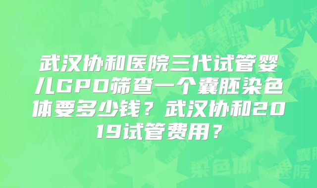 武汉协和医院三代试管婴儿GPD筛查一个囊胚染色体要多少钱?武汉协和2019试管费用?