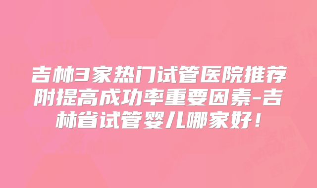 吉林3家热门试管医院推荐附提高成功率重要因素-吉林省试管婴儿哪家好!