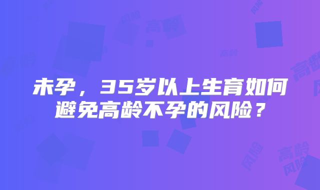 未孕，35岁以上生育如何避免高龄不孕的风险？
